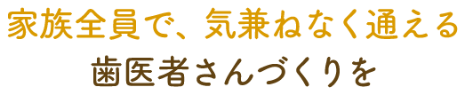 家族全員で、気兼ねなく通える歯医者さんづくりを